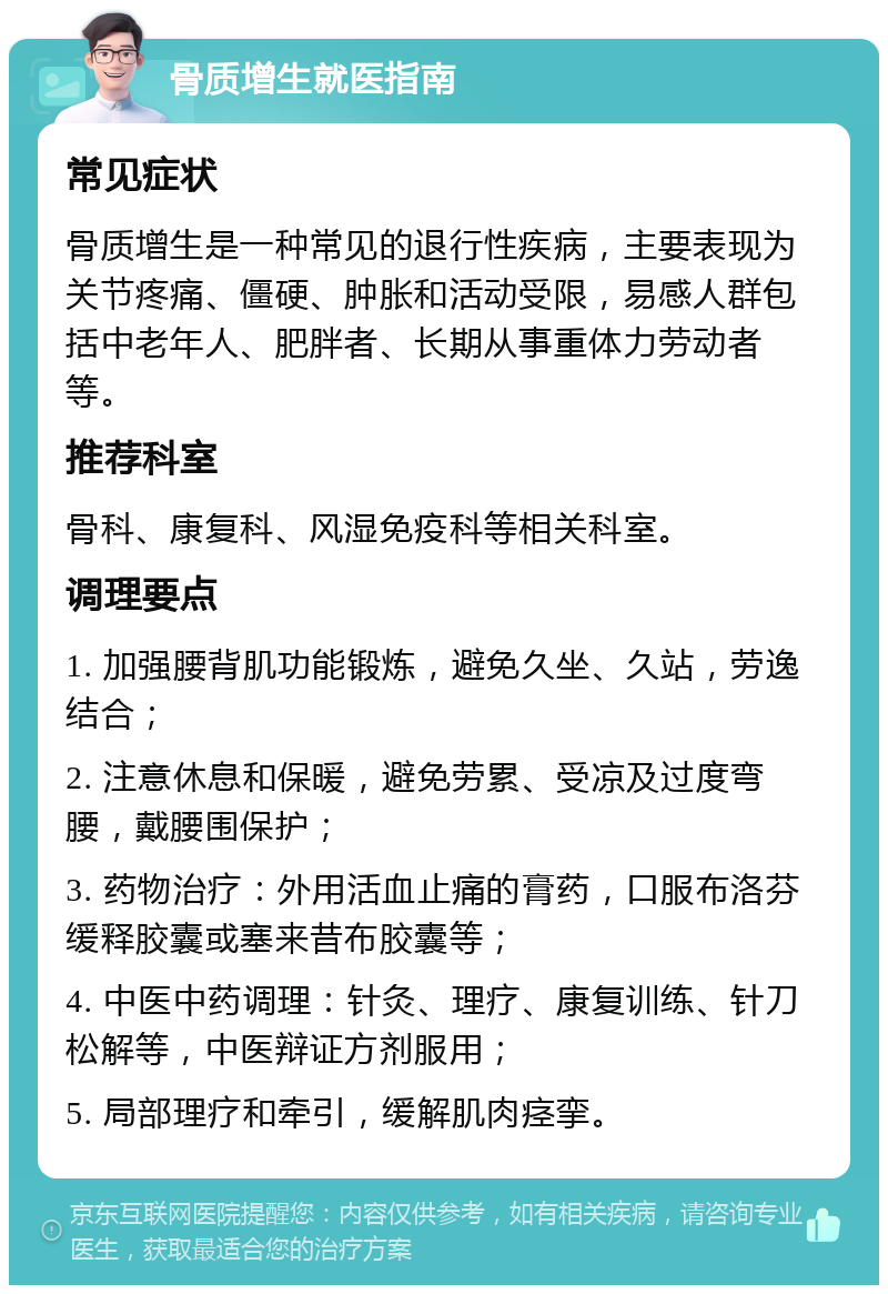 骨质增生就医指南 常见症状 骨质增生是一种常见的退行性疾病，主要表现为关节疼痛、僵硬、肿胀和活动受限，易感人群包括中老年人、肥胖者、长期从事重体力劳动者等。 推荐科室 骨科、康复科、风湿免疫科等相关科室。 调理要点 1. 加强腰背肌功能锻炼，避免久坐、久站，劳逸结合； 2. 注意休息和保暖，避免劳累、受凉及过度弯腰，戴腰围保护； 3. 药物治疗：外用活血止痛的膏药，口服布洛芬缓释胶囊或塞来昔布胶囊等； 4. 中医中药调理：针灸、理疗、康复训练、针刀松解等，中医辩证方剂服用； 5. 局部理疗和牵引，缓解肌肉痉挛。