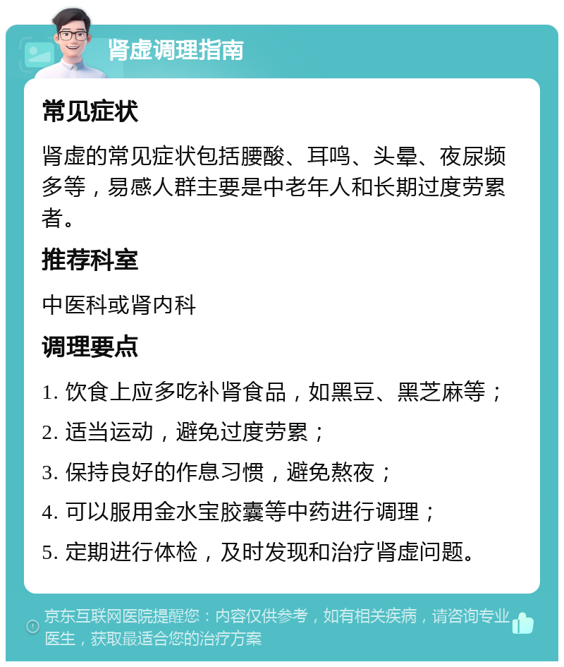 肾虚调理指南 常见症状 肾虚的常见症状包括腰酸、耳鸣、头晕、夜尿频多等，易感人群主要是中老年人和长期过度劳累者。 推荐科室 中医科或肾内科 调理要点 1. 饮食上应多吃补肾食品，如黑豆、黑芝麻等； 2. 适当运动，避免过度劳累； 3. 保持良好的作息习惯，避免熬夜； 4. 可以服用金水宝胶囊等中药进行调理； 5. 定期进行体检，及时发现和治疗肾虚问题。