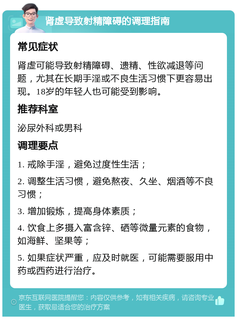 肾虚导致射精障碍的调理指南 常见症状 肾虚可能导致射精障碍、遗精、性欲减退等问题，尤其在长期手淫或不良生活习惯下更容易出现。18岁的年轻人也可能受到影响。 推荐科室 泌尿外科或男科 调理要点 1. 戒除手淫，避免过度性生活； 2. 调整生活习惯，避免熬夜、久坐、烟酒等不良习惯； 3. 增加锻炼，提高身体素质； 4. 饮食上多摄入富含锌、硒等微量元素的食物，如海鲜、坚果等； 5. 如果症状严重，应及时就医，可能需要服用中药或西药进行治疗。