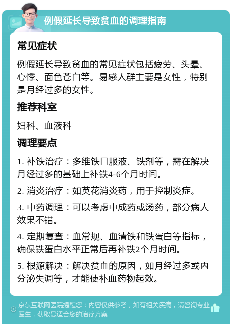 例假延长导致贫血的调理指南 常见症状 例假延长导致贫血的常见症状包括疲劳、头晕、心悸、面色苍白等。易感人群主要是女性，特别是月经过多的女性。 推荐科室 妇科、血液科 调理要点 1. 补铁治疗：多维铁口服液、铁剂等，需在解决月经过多的基础上补铁4-6个月时间。 2. 消炎治疗：如英花消炎药，用于控制炎症。 3. 中药调理：可以考虑中成药或汤药，部分病人效果不错。 4. 定期复查：血常规、血清铁和铁蛋白等指标，确保铁蛋白水平正常后再补铁2个月时间。 5. 根源解决：解决贫血的原因，如月经过多或内分泌失调等，才能使补血药物起效。