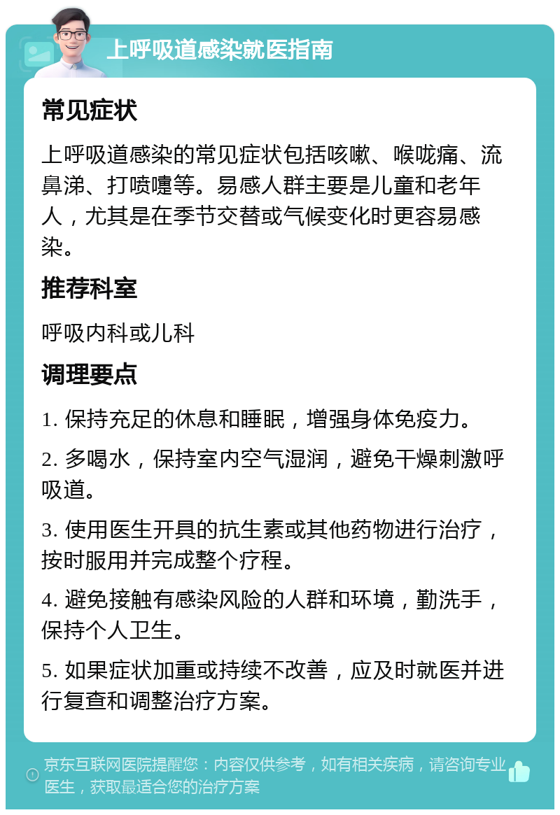 上呼吸道感染就医指南 常见症状 上呼吸道感染的常见症状包括咳嗽、喉咙痛、流鼻涕、打喷嚏等。易感人群主要是儿童和老年人，尤其是在季节交替或气候变化时更容易感染。 推荐科室 呼吸内科或儿科 调理要点 1. 保持充足的休息和睡眠，增强身体免疫力。 2. 多喝水，保持室内空气湿润，避免干燥刺激呼吸道。 3. 使用医生开具的抗生素或其他药物进行治疗，按时服用并完成整个疗程。 4. 避免接触有感染风险的人群和环境，勤洗手，保持个人卫生。 5. 如果症状加重或持续不改善，应及时就医并进行复查和调整治疗方案。