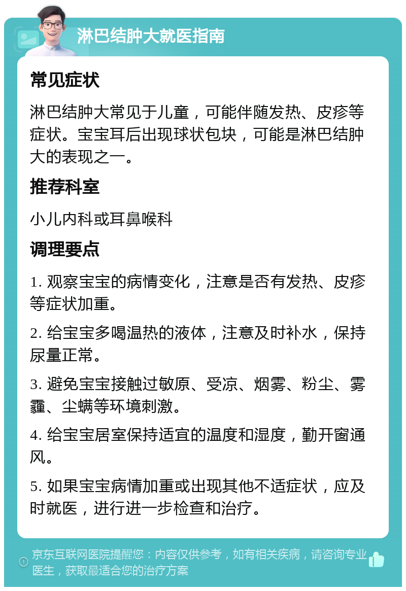 淋巴结肿大就医指南 常见症状 淋巴结肿大常见于儿童，可能伴随发热、皮疹等症状。宝宝耳后出现球状包块，可能是淋巴结肿大的表现之一。 推荐科室 小儿内科或耳鼻喉科 调理要点 1. 观察宝宝的病情变化，注意是否有发热、皮疹等症状加重。 2. 给宝宝多喝温热的液体，注意及时补水，保持尿量正常。 3. 避免宝宝接触过敏原、受凉、烟雾、粉尘、雾霾、尘螨等环境刺激。 4. 给宝宝居室保持适宜的温度和湿度，勤开窗通风。 5. 如果宝宝病情加重或出现其他不适症状，应及时就医，进行进一步检查和治疗。