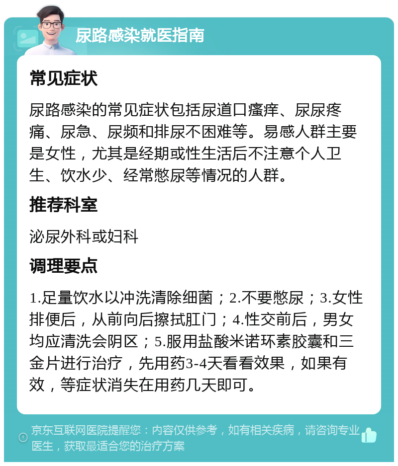 尿路感染就医指南 常见症状 尿路感染的常见症状包括尿道口瘙痒、尿尿疼痛、尿急、尿频和排尿不困难等。易感人群主要是女性，尤其是经期或性生活后不注意个人卫生、饮水少、经常憋尿等情况的人群。 推荐科室 泌尿外科或妇科 调理要点 1.足量饮水以冲洗清除细菌；2.不要憋尿；3.女性排便后，从前向后擦拭肛门；4.性交前后，男女均应清洗会阴区；5.服用盐酸米诺环素胶囊和三金片进行治疗，先用药3-4天看看效果，如果有效，等症状消失在用药几天即可。