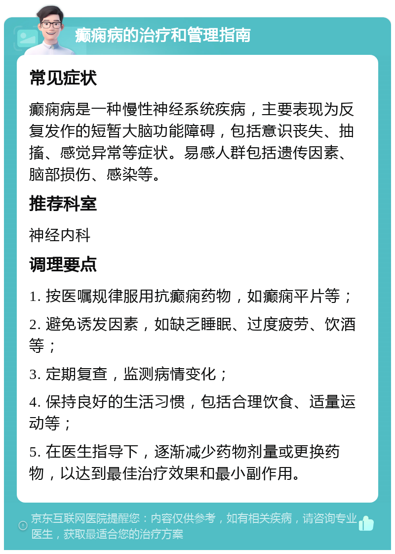 癫痫病的治疗和管理指南 常见症状 癫痫病是一种慢性神经系统疾病，主要表现为反复发作的短暂大脑功能障碍，包括意识丧失、抽搐、感觉异常等症状。易感人群包括遗传因素、脑部损伤、感染等。 推荐科室 神经内科 调理要点 1. 按医嘱规律服用抗癫痫药物，如癫痫平片等； 2. 避免诱发因素，如缺乏睡眠、过度疲劳、饮酒等； 3. 定期复查，监测病情变化； 4. 保持良好的生活习惯，包括合理饮食、适量运动等； 5. 在医生指导下，逐渐减少药物剂量或更换药物，以达到最佳治疗效果和最小副作用。