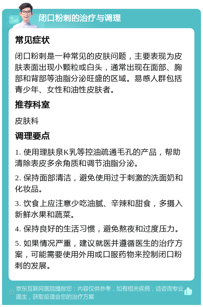 闭口粉刺的治疗与调理 常见症状 闭口粉刺是一种常见的皮肤问题，主要表现为皮肤表面出现小颗粒或白头，通常出现在面部、胸部和背部等油脂分泌旺盛的区域。易感人群包括青少年、女性和油性皮肤者。 推荐科室 皮肤科 调理要点 1. 使用理肤泉K乳等控油疏通毛孔的产品，帮助清除表皮多余角质和调节油脂分泌。 2. 保持面部清洁，避免使用过于刺激的洗面奶和化妆品。 3. 饮食上应注意少吃油腻、辛辣和甜食，多摄入新鲜水果和蔬菜。 4. 保持良好的生活习惯，避免熬夜和过度压力。 5. 如果情况严重，建议就医并遵循医生的治疗方案，可能需要使用外用或口服药物来控制闭口粉刺的发展。