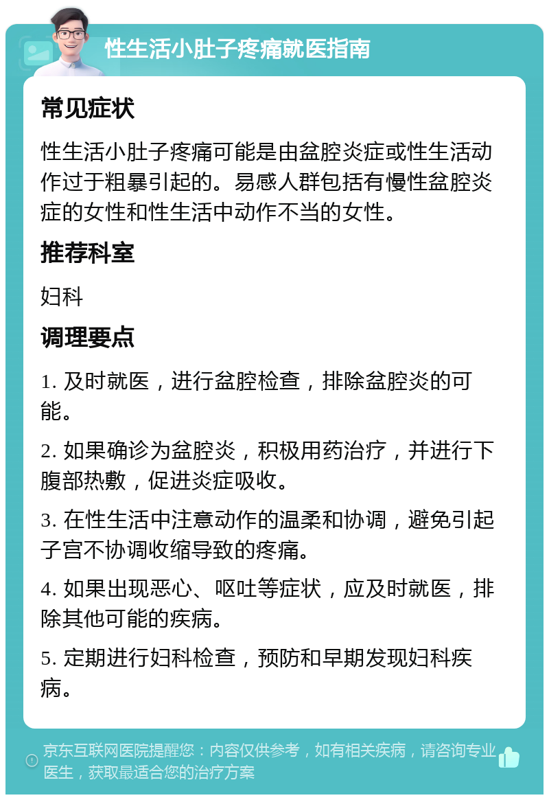 性生活小肚子疼痛就医指南 常见症状 性生活小肚子疼痛可能是由盆腔炎症或性生活动作过于粗暴引起的。易感人群包括有慢性盆腔炎症的女性和性生活中动作不当的女性。 推荐科室 妇科 调理要点 1. 及时就医，进行盆腔检查，排除盆腔炎的可能。 2. 如果确诊为盆腔炎，积极用药治疗，并进行下腹部热敷，促进炎症吸收。 3. 在性生活中注意动作的温柔和协调，避免引起子宫不协调收缩导致的疼痛。 4. 如果出现恶心、呕吐等症状，应及时就医，排除其他可能的疾病。 5. 定期进行妇科检查，预防和早期发现妇科疾病。