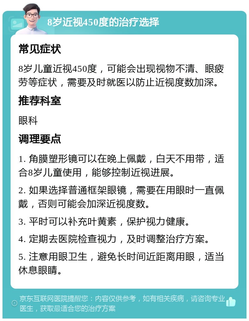 8岁近视450度的治疗选择 常见症状 8岁儿童近视450度，可能会出现视物不清、眼疲劳等症状，需要及时就医以防止近视度数加深。 推荐科室 眼科 调理要点 1. 角膜塑形镜可以在晚上佩戴，白天不用带，适合8岁儿童使用，能够控制近视进展。 2. 如果选择普通框架眼镜，需要在用眼时一直佩戴，否则可能会加深近视度数。 3. 平时可以补充叶黄素，保护视力健康。 4. 定期去医院检查视力，及时调整治疗方案。 5. 注意用眼卫生，避免长时间近距离用眼，适当休息眼睛。