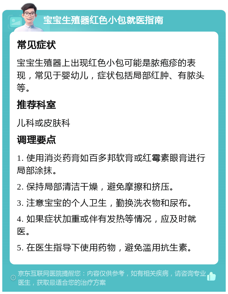 宝宝生殖器红色小包就医指南 常见症状 宝宝生殖器上出现红色小包可能是脓疱疹的表现，常见于婴幼儿，症状包括局部红肿、有脓头等。 推荐科室 儿科或皮肤科 调理要点 1. 使用消炎药膏如百多邦软膏或红霉素眼膏进行局部涂抹。 2. 保持局部清洁干燥，避免摩擦和挤压。 3. 注意宝宝的个人卫生，勤换洗衣物和尿布。 4. 如果症状加重或伴有发热等情况，应及时就医。 5. 在医生指导下使用药物，避免滥用抗生素。