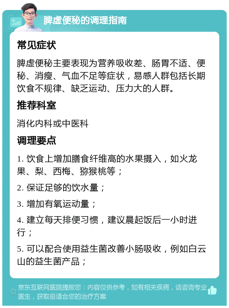 脾虚便秘的调理指南 常见症状 脾虚便秘主要表现为营养吸收差、肠胃不适、便秘、消瘦、气血不足等症状，易感人群包括长期饮食不规律、缺乏运动、压力大的人群。 推荐科室 消化内科或中医科 调理要点 1. 饮食上增加膳食纤维高的水果摄入，如火龙果、梨、西梅、猕猴桃等； 2. 保证足够的饮水量； 3. 增加有氧运动量； 4. 建立每天排便习惯，建议晨起饭后一小时进行； 5. 可以配合使用益生菌改善小肠吸收，例如白云山的益生菌产品；