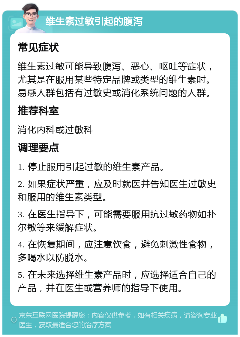 维生素过敏引起的腹泻 常见症状 维生素过敏可能导致腹泻、恶心、呕吐等症状，尤其是在服用某些特定品牌或类型的维生素时。易感人群包括有过敏史或消化系统问题的人群。 推荐科室 消化内科或过敏科 调理要点 1. 停止服用引起过敏的维生素产品。 2. 如果症状严重，应及时就医并告知医生过敏史和服用的维生素类型。 3. 在医生指导下，可能需要服用抗过敏药物如扑尔敏等来缓解症状。 4. 在恢复期间，应注意饮食，避免刺激性食物，多喝水以防脱水。 5. 在未来选择维生素产品时，应选择适合自己的产品，并在医生或营养师的指导下使用。