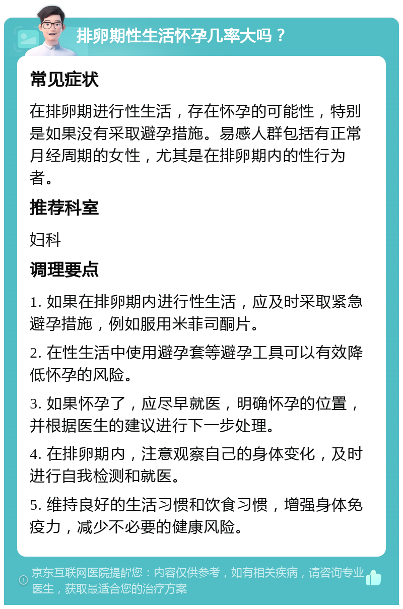 排卵期性生活怀孕几率大吗？ 常见症状 在排卵期进行性生活，存在怀孕的可能性，特别是如果没有采取避孕措施。易感人群包括有正常月经周期的女性，尤其是在排卵期内的性行为者。 推荐科室 妇科 调理要点 1. 如果在排卵期内进行性生活，应及时采取紧急避孕措施，例如服用米菲司酮片。 2. 在性生活中使用避孕套等避孕工具可以有效降低怀孕的风险。 3. 如果怀孕了，应尽早就医，明确怀孕的位置，并根据医生的建议进行下一步处理。 4. 在排卵期内，注意观察自己的身体变化，及时进行自我检测和就医。 5. 维持良好的生活习惯和饮食习惯，增强身体免疫力，减少不必要的健康风险。