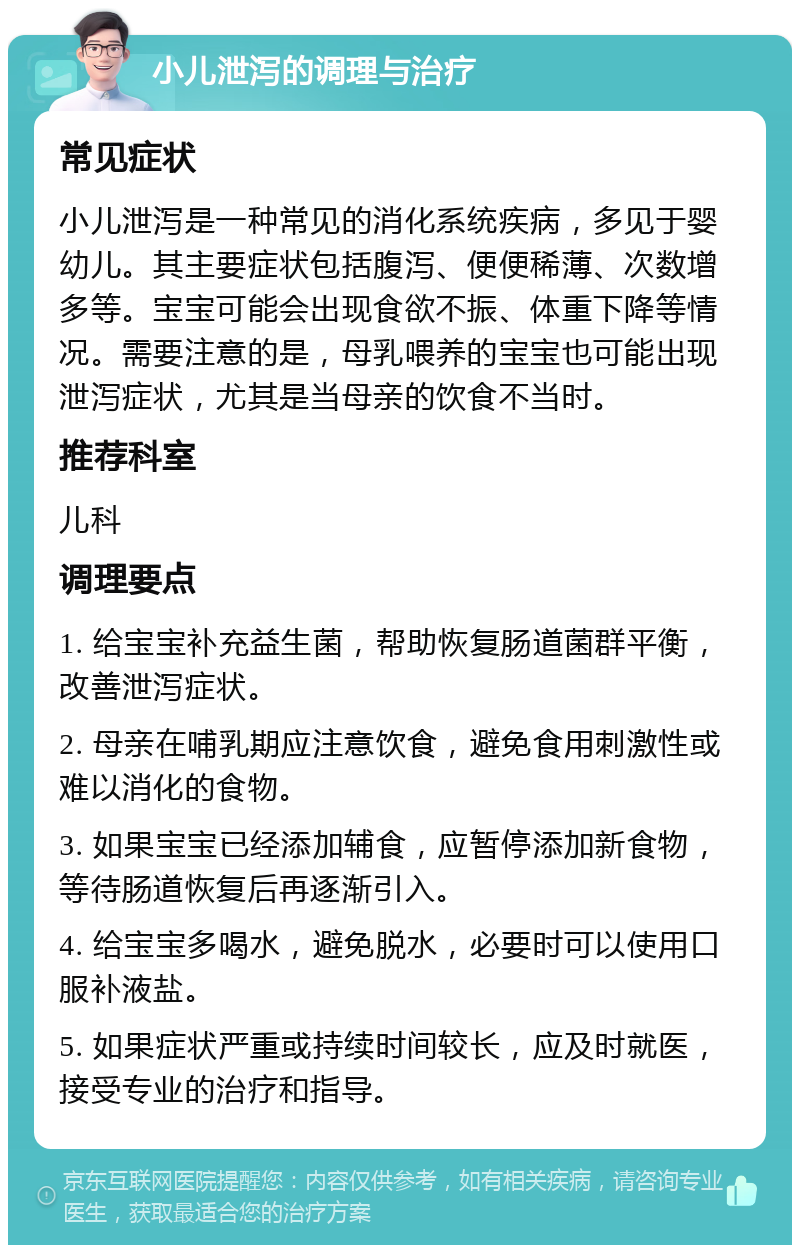 小儿泄泻的调理与治疗 常见症状 小儿泄泻是一种常见的消化系统疾病，多见于婴幼儿。其主要症状包括腹泻、便便稀薄、次数增多等。宝宝可能会出现食欲不振、体重下降等情况。需要注意的是，母乳喂养的宝宝也可能出现泄泻症状，尤其是当母亲的饮食不当时。 推荐科室 儿科 调理要点 1. 给宝宝补充益生菌，帮助恢复肠道菌群平衡，改善泄泻症状。 2. 母亲在哺乳期应注意饮食，避免食用刺激性或难以消化的食物。 3. 如果宝宝已经添加辅食，应暂停添加新食物，等待肠道恢复后再逐渐引入。 4. 给宝宝多喝水，避免脱水，必要时可以使用口服补液盐。 5. 如果症状严重或持续时间较长，应及时就医，接受专业的治疗和指导。