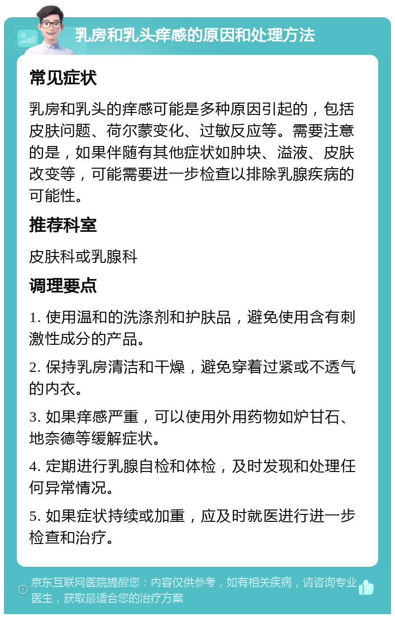 乳房和乳头痒感的原因和处理方法 常见症状 乳房和乳头的痒感可能是多种原因引起的，包括皮肤问题、荷尔蒙变化、过敏反应等。需要注意的是，如果伴随有其他症状如肿块、溢液、皮肤改变等，可能需要进一步检查以排除乳腺疾病的可能性。 推荐科室 皮肤科或乳腺科 调理要点 1. 使用温和的洗涤剂和护肤品，避免使用含有刺激性成分的产品。 2. 保持乳房清洁和干燥，避免穿着过紧或不透气的内衣。 3. 如果痒感严重，可以使用外用药物如炉甘石、地奈德等缓解症状。 4. 定期进行乳腺自检和体检，及时发现和处理任何异常情况。 5. 如果症状持续或加重，应及时就医进行进一步检查和治疗。