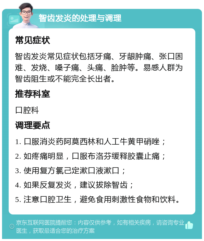 智齿发炎的处理与调理 常见症状 智齿发炎常见症状包括牙痛、牙龈肿痛、张口困难、发烧、嗓子痛、头痛、脸肿等。易感人群为智齿阻生或不能完全长出者。 推荐科室 口腔科 调理要点 1. 口服消炎药阿莫西林和人工牛黄甲硝唑； 2. 如疼痛明显，口服布洛芬缓释胶囊止痛； 3. 使用复方氯己定漱口液漱口； 4. 如果反复发炎，建议拔除智齿； 5. 注意口腔卫生，避免食用刺激性食物和饮料。