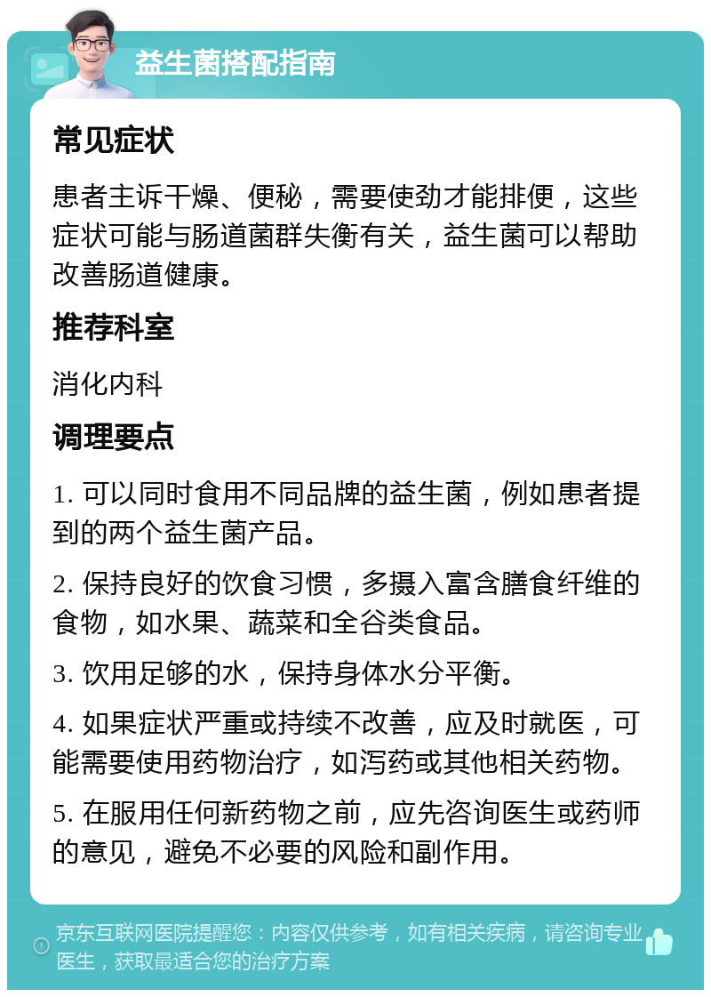 益生菌搭配指南 常见症状 患者主诉干燥、便秘，需要使劲才能排便，这些症状可能与肠道菌群失衡有关，益生菌可以帮助改善肠道健康。 推荐科室 消化内科 调理要点 1. 可以同时食用不同品牌的益生菌，例如患者提到的两个益生菌产品。 2. 保持良好的饮食习惯，多摄入富含膳食纤维的食物，如水果、蔬菜和全谷类食品。 3. 饮用足够的水，保持身体水分平衡。 4. 如果症状严重或持续不改善，应及时就医，可能需要使用药物治疗，如泻药或其他相关药物。 5. 在服用任何新药物之前，应先咨询医生或药师的意见，避免不必要的风险和副作用。