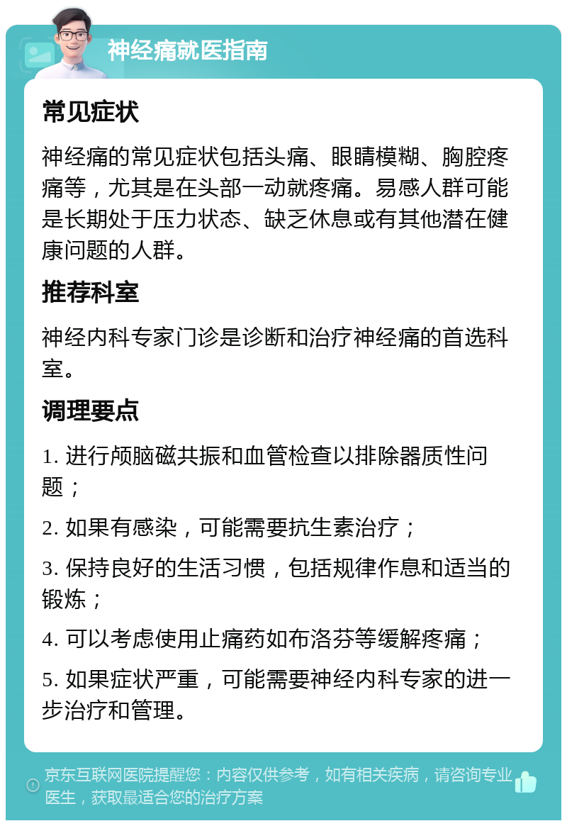 神经痛就医指南 常见症状 神经痛的常见症状包括头痛、眼睛模糊、胸腔疼痛等，尤其是在头部一动就疼痛。易感人群可能是长期处于压力状态、缺乏休息或有其他潜在健康问题的人群。 推荐科室 神经内科专家门诊是诊断和治疗神经痛的首选科室。 调理要点 1. 进行颅脑磁共振和血管检查以排除器质性问题； 2. 如果有感染，可能需要抗生素治疗； 3. 保持良好的生活习惯，包括规律作息和适当的锻炼； 4. 可以考虑使用止痛药如布洛芬等缓解疼痛； 5. 如果症状严重，可能需要神经内科专家的进一步治疗和管理。