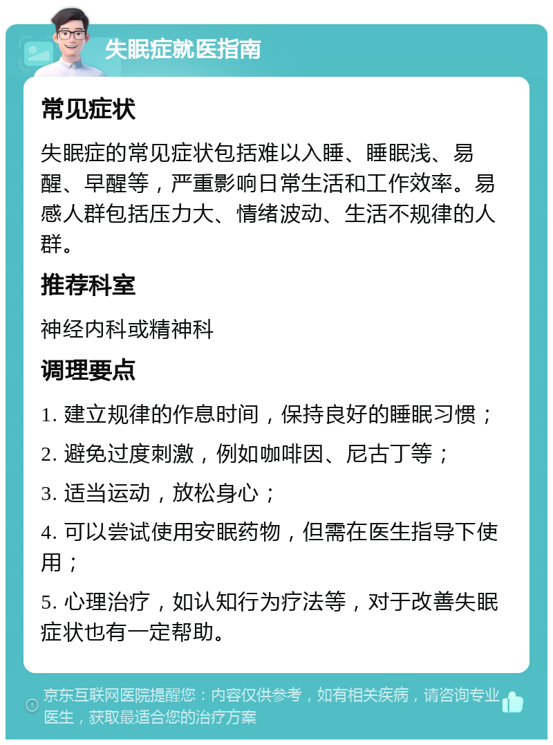 失眠症就医指南 常见症状 失眠症的常见症状包括难以入睡、睡眠浅、易醒、早醒等，严重影响日常生活和工作效率。易感人群包括压力大、情绪波动、生活不规律的人群。 推荐科室 神经内科或精神科 调理要点 1. 建立规律的作息时间，保持良好的睡眠习惯； 2. 避免过度刺激，例如咖啡因、尼古丁等； 3. 适当运动，放松身心； 4. 可以尝试使用安眠药物，但需在医生指导下使用； 5. 心理治疗，如认知行为疗法等，对于改善失眠症状也有一定帮助。