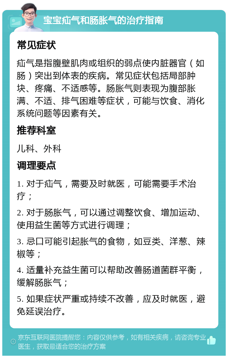 宝宝疝气和肠胀气的治疗指南 常见症状 疝气是指腹壁肌肉或组织的弱点使内脏器官（如肠）突出到体表的疾病。常见症状包括局部肿块、疼痛、不适感等。肠胀气则表现为腹部胀满、不适、排气困难等症状，可能与饮食、消化系统问题等因素有关。 推荐科室 儿科、外科 调理要点 1. 对于疝气，需要及时就医，可能需要手术治疗； 2. 对于肠胀气，可以通过调整饮食、增加运动、使用益生菌等方式进行调理； 3. 忌口可能引起胀气的食物，如豆类、洋葱、辣椒等； 4. 适量补充益生菌可以帮助改善肠道菌群平衡，缓解肠胀气； 5. 如果症状严重或持续不改善，应及时就医，避免延误治疗。