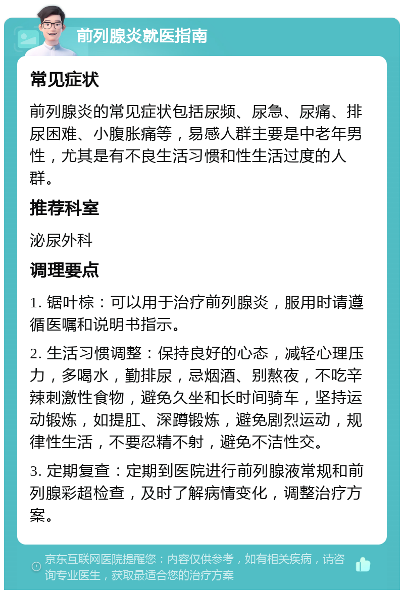 前列腺炎就医指南 常见症状 前列腺炎的常见症状包括尿频、尿急、尿痛、排尿困难、小腹胀痛等，易感人群主要是中老年男性，尤其是有不良生活习惯和性生活过度的人群。 推荐科室 泌尿外科 调理要点 1. 锯叶棕：可以用于治疗前列腺炎，服用时请遵循医嘱和说明书指示。 2. 生活习惯调整：保持良好的心态，减轻心理压力，多喝水，勤排尿，忌烟酒、别熬夜，不吃辛辣刺激性食物，避免久坐和长时间骑车，坚持运动锻炼，如提肛、深蹲锻炼，避免剧烈运动，规律性生活，不要忍精不射，避免不洁性交。 3. 定期复查：定期到医院进行前列腺液常规和前列腺彩超检查，及时了解病情变化，调整治疗方案。