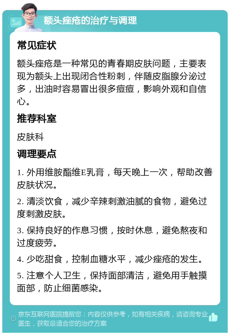 额头痤疮的治疗与调理 常见症状 额头痤疮是一种常见的青春期皮肤问题，主要表现为额头上出现闭合性粉刺，伴随皮脂腺分泌过多，出油时容易冒出很多痘痘，影响外观和自信心。 推荐科室 皮肤科 调理要点 1. 外用维胺酯维E乳膏，每天晚上一次，帮助改善皮肤状况。 2. 清淡饮食，减少辛辣刺激油腻的食物，避免过度刺激皮肤。 3. 保持良好的作息习惯，按时休息，避免熬夜和过度疲劳。 4. 少吃甜食，控制血糖水平，减少痤疮的发生。 5. 注意个人卫生，保持面部清洁，避免用手触摸面部，防止细菌感染。