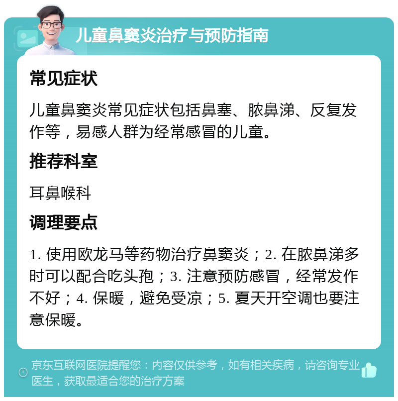 儿童鼻窦炎治疗与预防指南 常见症状 儿童鼻窦炎常见症状包括鼻塞、脓鼻涕、反复发作等，易感人群为经常感冒的儿童。 推荐科室 耳鼻喉科 调理要点 1. 使用欧龙马等药物治疗鼻窦炎；2. 在脓鼻涕多时可以配合吃头孢；3. 注意预防感冒，经常发作不好；4. 保暖，避免受凉；5. 夏天开空调也要注意保暖。