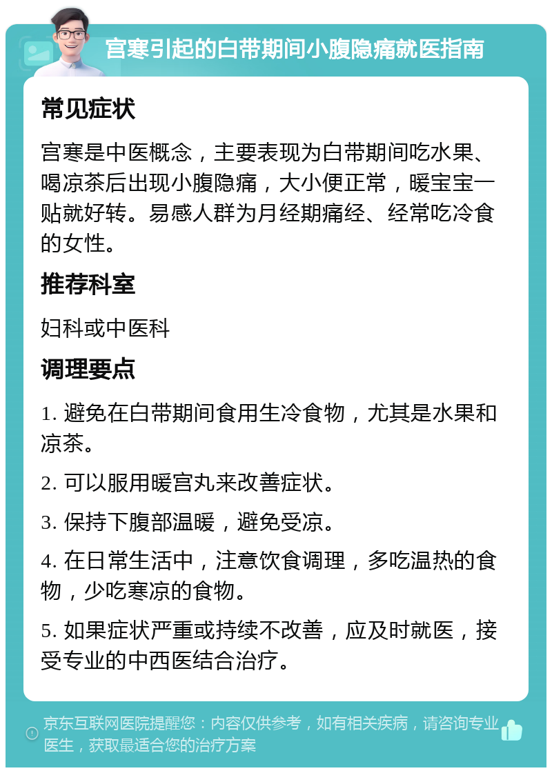 宫寒引起的白带期间小腹隐痛就医指南 常见症状 宫寒是中医概念，主要表现为白带期间吃水果、喝凉茶后出现小腹隐痛，大小便正常，暖宝宝一贴就好转。易感人群为月经期痛经、经常吃冷食的女性。 推荐科室 妇科或中医科 调理要点 1. 避免在白带期间食用生冷食物，尤其是水果和凉茶。 2. 可以服用暖宫丸来改善症状。 3. 保持下腹部温暖，避免受凉。 4. 在日常生活中，注意饮食调理，多吃温热的食物，少吃寒凉的食物。 5. 如果症状严重或持续不改善，应及时就医，接受专业的中西医结合治疗。