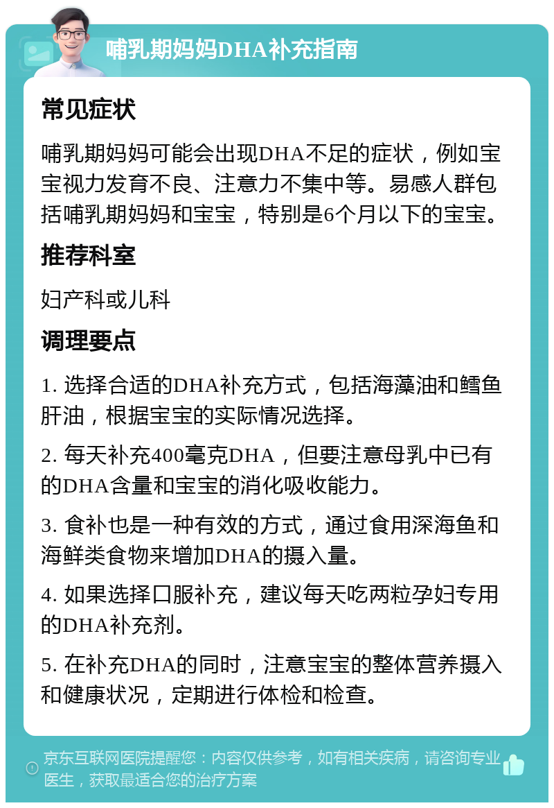 哺乳期妈妈DHA补充指南 常见症状 哺乳期妈妈可能会出现DHA不足的症状，例如宝宝视力发育不良、注意力不集中等。易感人群包括哺乳期妈妈和宝宝，特别是6个月以下的宝宝。 推荐科室 妇产科或儿科 调理要点 1. 选择合适的DHA补充方式，包括海藻油和鳕鱼肝油，根据宝宝的实际情况选择。 2. 每天补充400毫克DHA，但要注意母乳中已有的DHA含量和宝宝的消化吸收能力。 3. 食补也是一种有效的方式，通过食用深海鱼和海鲜类食物来增加DHA的摄入量。 4. 如果选择口服补充，建议每天吃两粒孕妇专用的DHA补充剂。 5. 在补充DHA的同时，注意宝宝的整体营养摄入和健康状况，定期进行体检和检查。