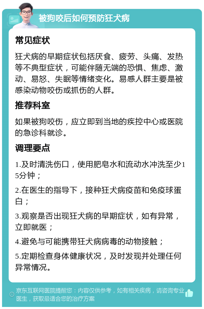 被狗咬后如何预防狂犬病 常见症状 狂犬病的早期症状包括厌食、疲劳、头痛、发热等不典型症状，可能伴随无端的恐惧、焦虑、激动、易怒、失眠等情绪变化。易感人群主要是被感染动物咬伤或抓伤的人群。 推荐科室 如果被狗咬伤，应立即到当地的疾控中心或医院的急诊科就诊。 调理要点 1.及时清洗伤口，使用肥皂水和流动水冲洗至少15分钟； 2.在医生的指导下，接种狂犬病疫苗和免疫球蛋白； 3.观察是否出现狂犬病的早期症状，如有异常，立即就医； 4.避免与可能携带狂犬病病毒的动物接触； 5.定期检查身体健康状况，及时发现并处理任何异常情况。