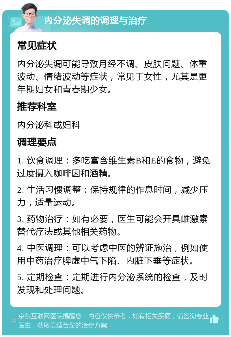 内分泌失调的调理与治疗 常见症状 内分泌失调可能导致月经不调、皮肤问题、体重波动、情绪波动等症状，常见于女性，尤其是更年期妇女和青春期少女。 推荐科室 内分泌科或妇科 调理要点 1. 饮食调理：多吃富含维生素B和E的食物，避免过度摄入咖啡因和酒精。 2. 生活习惯调整：保持规律的作息时间，减少压力，适量运动。 3. 药物治疗：如有必要，医生可能会开具雌激素替代疗法或其他相关药物。 4. 中医调理：可以考虑中医的辨证施治，例如使用中药治疗脾虚中气下陷、内脏下垂等症状。 5. 定期检查：定期进行内分泌系统的检查，及时发现和处理问题。