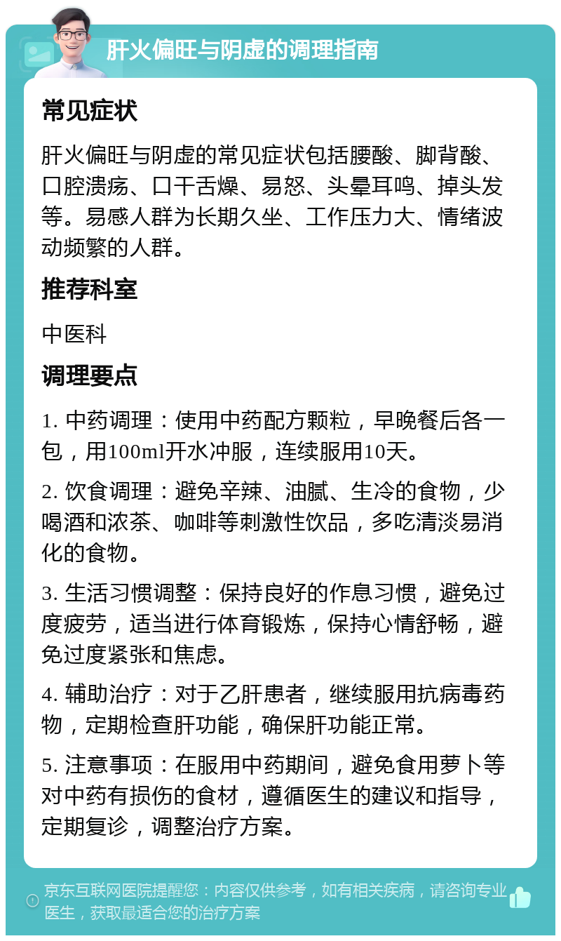 肝火偏旺与阴虚的调理指南 常见症状 肝火偏旺与阴虚的常见症状包括腰酸、脚背酸、口腔溃疡、口干舌燥、易怒、头晕耳鸣、掉头发等。易感人群为长期久坐、工作压力大、情绪波动频繁的人群。 推荐科室 中医科 调理要点 1. 中药调理：使用中药配方颗粒，早晚餐后各一包，用100ml开水冲服，连续服用10天。 2. 饮食调理：避免辛辣、油腻、生冷的食物，少喝酒和浓茶、咖啡等刺激性饮品，多吃清淡易消化的食物。 3. 生活习惯调整：保持良好的作息习惯，避免过度疲劳，适当进行体育锻炼，保持心情舒畅，避免过度紧张和焦虑。 4. 辅助治疗：对于乙肝患者，继续服用抗病毒药物，定期检查肝功能，确保肝功能正常。 5. 注意事项：在服用中药期间，避免食用萝卜等对中药有损伤的食材，遵循医生的建议和指导，定期复诊，调整治疗方案。