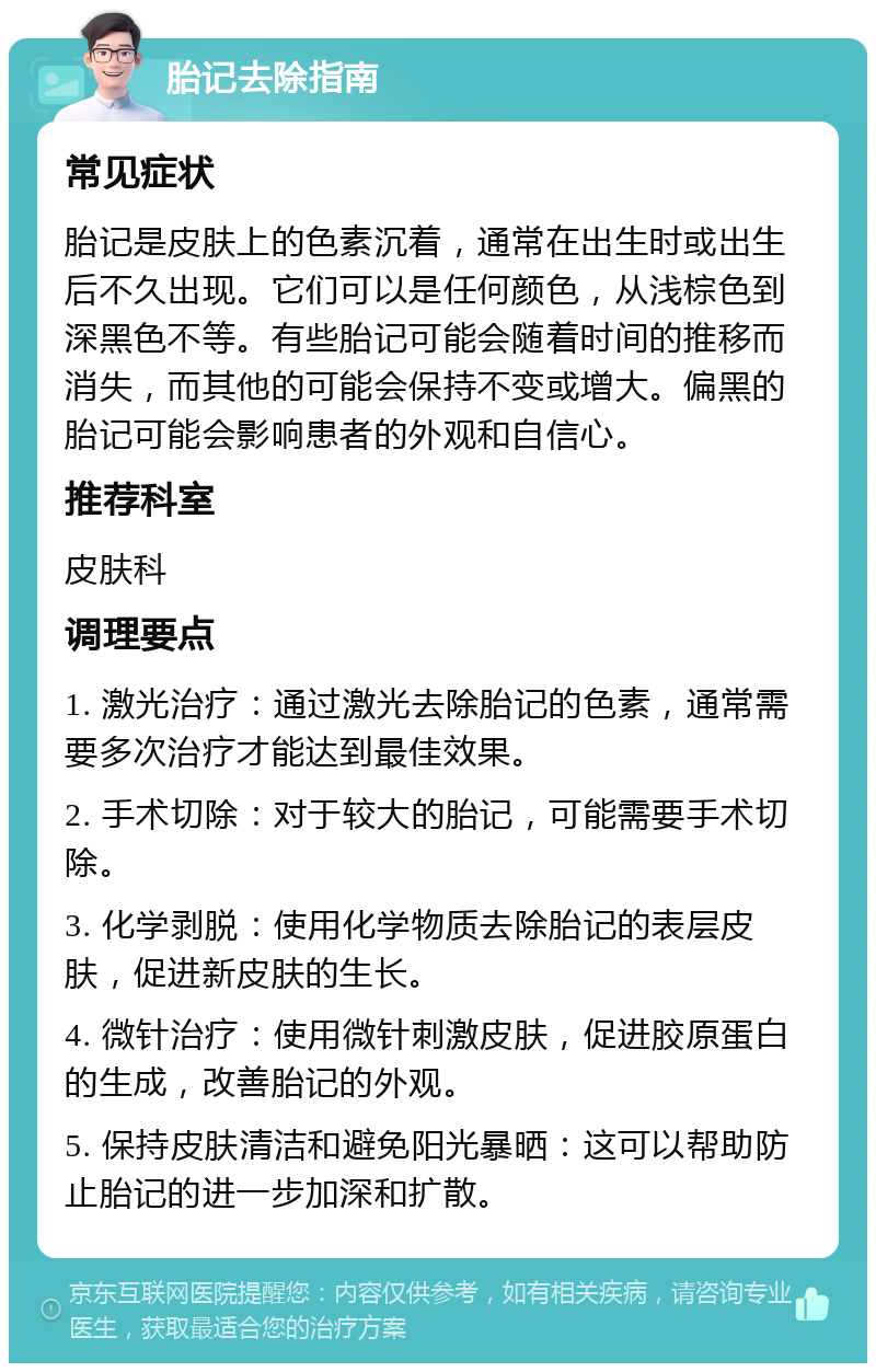 胎记去除指南 常见症状 胎记是皮肤上的色素沉着，通常在出生时或出生后不久出现。它们可以是任何颜色，从浅棕色到深黑色不等。有些胎记可能会随着时间的推移而消失，而其他的可能会保持不变或增大。偏黑的胎记可能会影响患者的外观和自信心。 推荐科室 皮肤科 调理要点 1. 激光治疗：通过激光去除胎记的色素，通常需要多次治疗才能达到最佳效果。 2. 手术切除：对于较大的胎记，可能需要手术切除。 3. 化学剥脱：使用化学物质去除胎记的表层皮肤，促进新皮肤的生长。 4. 微针治疗：使用微针刺激皮肤，促进胶原蛋白的生成，改善胎记的外观。 5. 保持皮肤清洁和避免阳光暴晒：这可以帮助防止胎记的进一步加深和扩散。