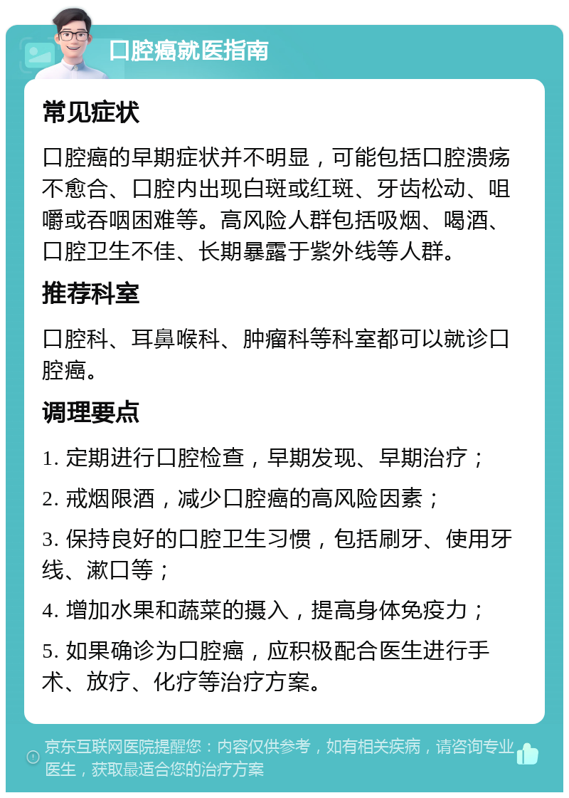 口腔癌就医指南 常见症状 口腔癌的早期症状并不明显，可能包括口腔溃疡不愈合、口腔内出现白斑或红斑、牙齿松动、咀嚼或吞咽困难等。高风险人群包括吸烟、喝酒、口腔卫生不佳、长期暴露于紫外线等人群。 推荐科室 口腔科、耳鼻喉科、肿瘤科等科室都可以就诊口腔癌。 调理要点 1. 定期进行口腔检查，早期发现、早期治疗； 2. 戒烟限酒，减少口腔癌的高风险因素； 3. 保持良好的口腔卫生习惯，包括刷牙、使用牙线、漱口等； 4. 增加水果和蔬菜的摄入，提高身体免疫力； 5. 如果确诊为口腔癌，应积极配合医生进行手术、放疗、化疗等治疗方案。