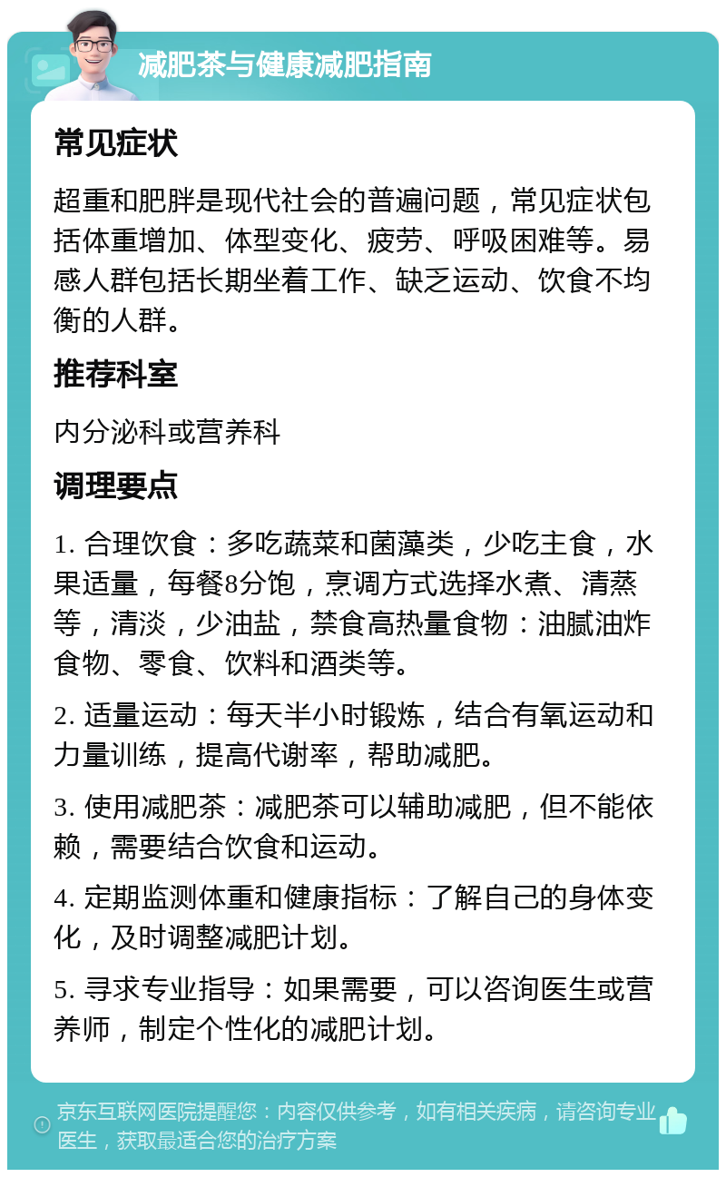 减肥茶与健康减肥指南 常见症状 超重和肥胖是现代社会的普遍问题，常见症状包括体重增加、体型变化、疲劳、呼吸困难等。易感人群包括长期坐着工作、缺乏运动、饮食不均衡的人群。 推荐科室 内分泌科或营养科 调理要点 1. 合理饮食：多吃蔬菜和菌藻类，少吃主食，水果适量，每餐8分饱，烹调方式选择水煮、清蒸等，清淡，少油盐，禁食高热量食物：油腻油炸食物、零食、饮料和酒类等。 2. 适量运动：每天半小时锻炼，结合有氧运动和力量训练，提高代谢率，帮助减肥。 3. 使用减肥茶：减肥茶可以辅助减肥，但不能依赖，需要结合饮食和运动。 4. 定期监测体重和健康指标：了解自己的身体变化，及时调整减肥计划。 5. 寻求专业指导：如果需要，可以咨询医生或营养师，制定个性化的减肥计划。