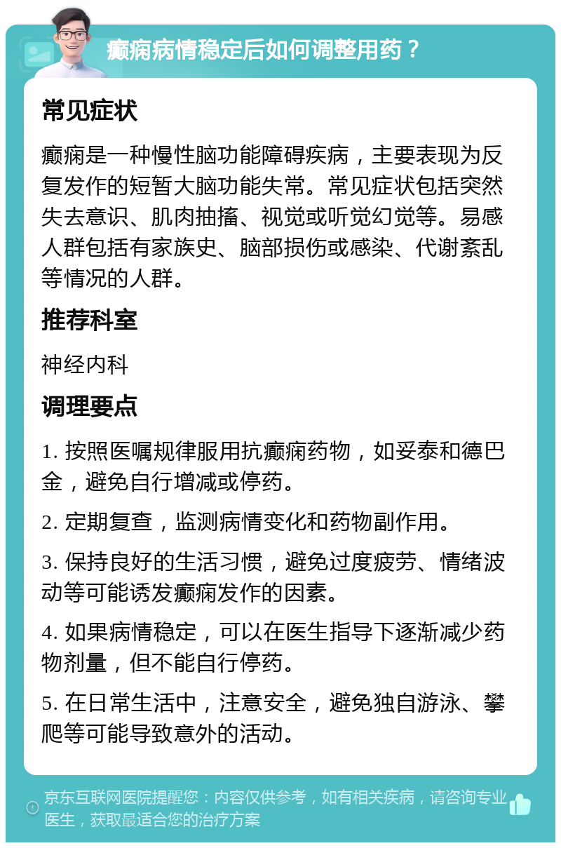 癫痫病情稳定后如何调整用药？ 常见症状 癫痫是一种慢性脑功能障碍疾病，主要表现为反复发作的短暂大脑功能失常。常见症状包括突然失去意识、肌肉抽搐、视觉或听觉幻觉等。易感人群包括有家族史、脑部损伤或感染、代谢紊乱等情况的人群。 推荐科室 神经内科 调理要点 1. 按照医嘱规律服用抗癫痫药物，如妥泰和德巴金，避免自行增减或停药。 2. 定期复查，监测病情变化和药物副作用。 3. 保持良好的生活习惯，避免过度疲劳、情绪波动等可能诱发癫痫发作的因素。 4. 如果病情稳定，可以在医生指导下逐渐减少药物剂量，但不能自行停药。 5. 在日常生活中，注意安全，避免独自游泳、攀爬等可能导致意外的活动。