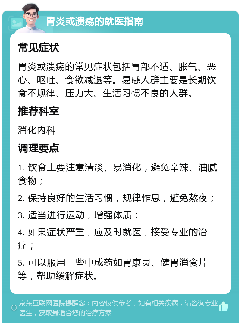 胃炎或溃疡的就医指南 常见症状 胃炎或溃疡的常见症状包括胃部不适、胀气、恶心、呕吐、食欲减退等。易感人群主要是长期饮食不规律、压力大、生活习惯不良的人群。 推荐科室 消化内科 调理要点 1. 饮食上要注意清淡、易消化，避免辛辣、油腻食物； 2. 保持良好的生活习惯，规律作息，避免熬夜； 3. 适当进行运动，增强体质； 4. 如果症状严重，应及时就医，接受专业的治疗； 5. 可以服用一些中成药如胃康灵、健胃消食片等，帮助缓解症状。