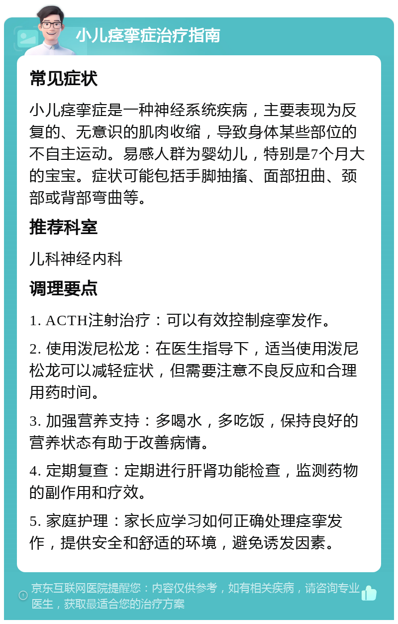 小儿痉挛症治疗指南 常见症状 小儿痉挛症是一种神经系统疾病，主要表现为反复的、无意识的肌肉收缩，导致身体某些部位的不自主运动。易感人群为婴幼儿，特别是7个月大的宝宝。症状可能包括手脚抽搐、面部扭曲、颈部或背部弯曲等。 推荐科室 儿科神经内科 调理要点 1. ACTH注射治疗：可以有效控制痉挛发作。 2. 使用泼尼松龙：在医生指导下，适当使用泼尼松龙可以减轻症状，但需要注意不良反应和合理用药时间。 3. 加强营养支持：多喝水，多吃饭，保持良好的营养状态有助于改善病情。 4. 定期复查：定期进行肝肾功能检查，监测药物的副作用和疗效。 5. 家庭护理：家长应学习如何正确处理痉挛发作，提供安全和舒适的环境，避免诱发因素。