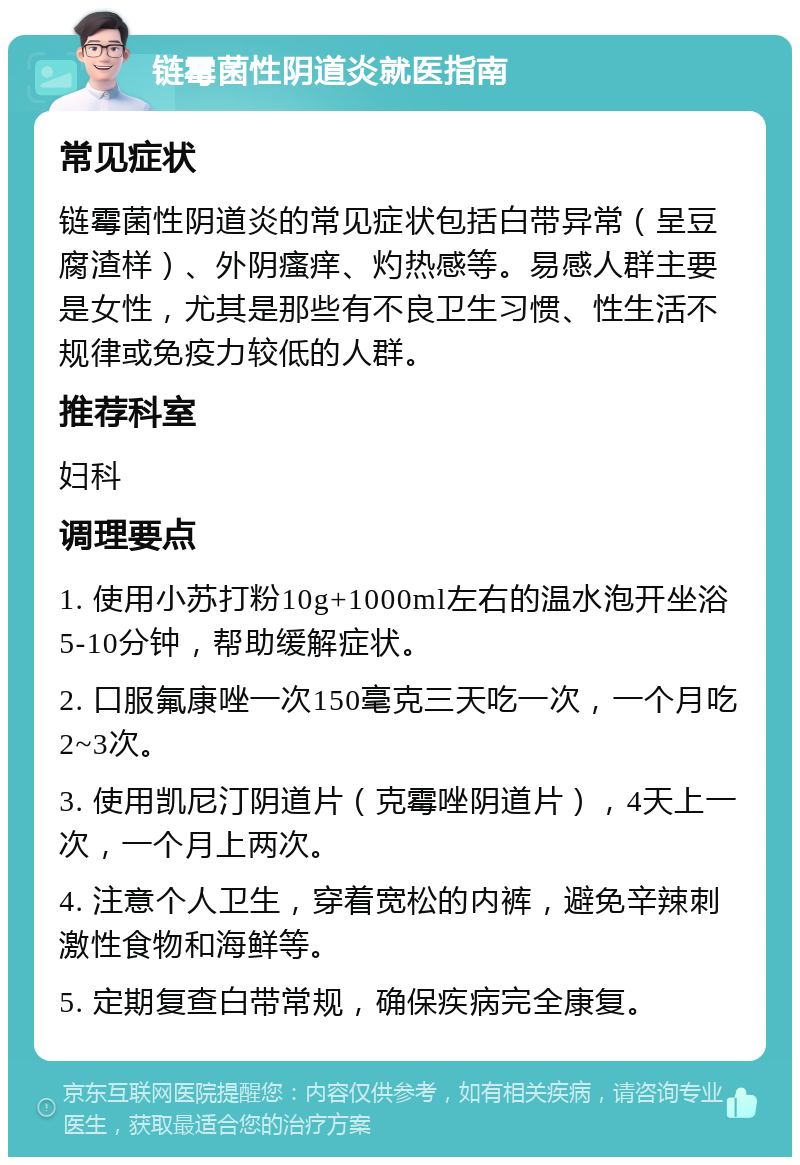 链霉菌性阴道炎就医指南 常见症状 链霉菌性阴道炎的常见症状包括白带异常（呈豆腐渣样）、外阴瘙痒、灼热感等。易感人群主要是女性，尤其是那些有不良卫生习惯、性生活不规律或免疫力较低的人群。 推荐科室 妇科 调理要点 1. 使用小苏打粉10g+1000ml左右的温水泡开坐浴5-10分钟，帮助缓解症状。 2. 口服氟康唑一次150毫克三天吃一次，一个月吃2~3次。 3. 使用凯尼汀阴道片（克霉唑阴道片），4天上一次，一个月上两次。 4. 注意个人卫生，穿着宽松的内裤，避免辛辣刺激性食物和海鲜等。 5. 定期复查白带常规，确保疾病完全康复。