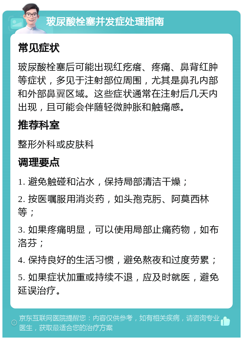 玻尿酸栓塞并发症处理指南 常见症状 玻尿酸栓塞后可能出现红疙瘩、疼痛、鼻背红肿等症状，多见于注射部位周围，尤其是鼻孔内部和外部鼻翼区域。这些症状通常在注射后几天内出现，且可能会伴随轻微肿胀和触痛感。 推荐科室 整形外科或皮肤科 调理要点 1. 避免触碰和沾水，保持局部清洁干燥； 2. 按医嘱服用消炎药，如头孢克肟、阿莫西林等； 3. 如果疼痛明显，可以使用局部止痛药物，如布洛芬； 4. 保持良好的生活习惯，避免熬夜和过度劳累； 5. 如果症状加重或持续不退，应及时就医，避免延误治疗。