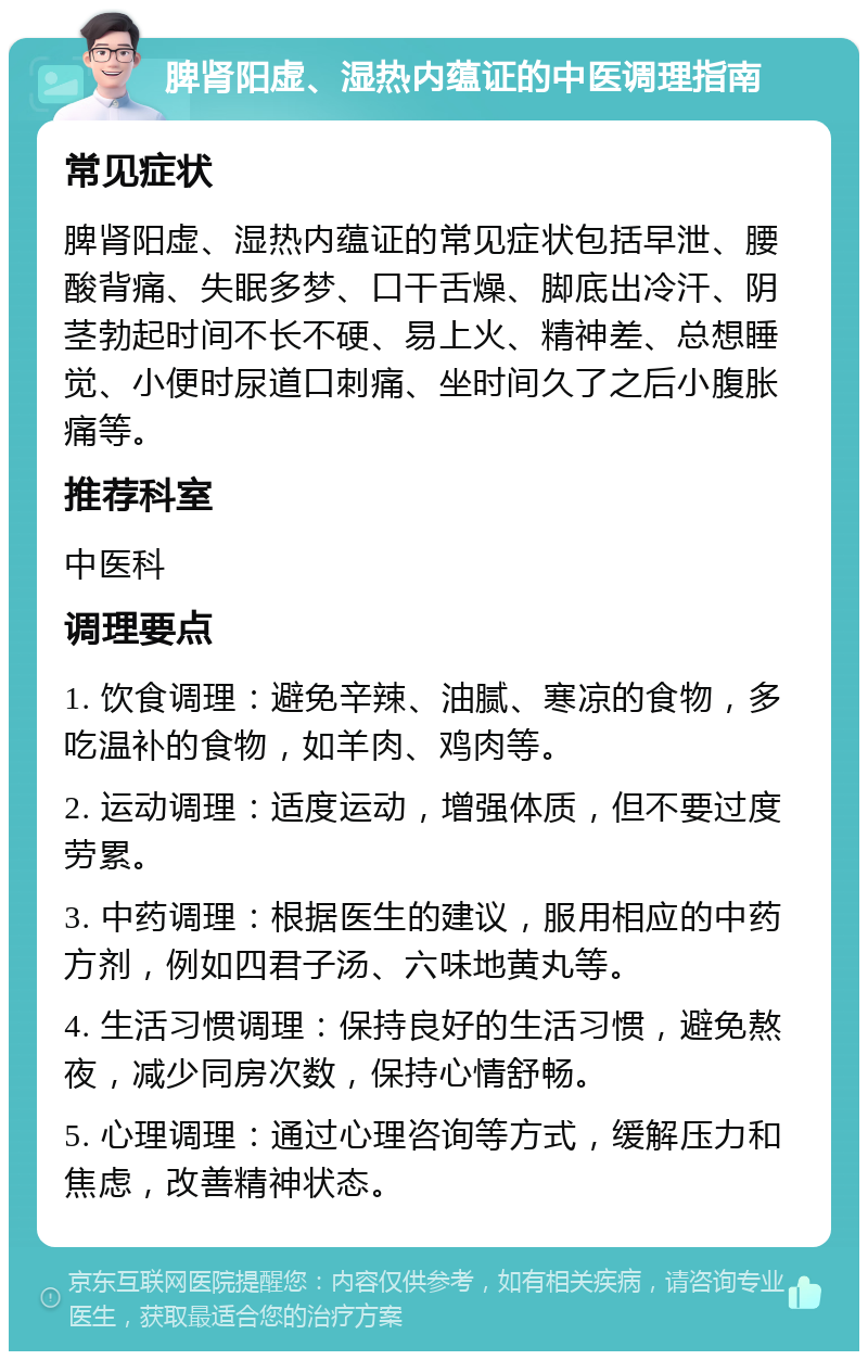 脾肾阳虚、湿热内蕴证的中医调理指南 常见症状 脾肾阳虚、湿热内蕴证的常见症状包括早泄、腰酸背痛、失眠多梦、口干舌燥、脚底出冷汗、阴茎勃起时间不长不硬、易上火、精神差、总想睡觉、小便时尿道口刺痛、坐时间久了之后小腹胀痛等。 推荐科室 中医科 调理要点 1. 饮食调理：避免辛辣、油腻、寒凉的食物，多吃温补的食物，如羊肉、鸡肉等。 2. 运动调理：适度运动，增强体质，但不要过度劳累。 3. 中药调理：根据医生的建议，服用相应的中药方剂，例如四君子汤、六味地黄丸等。 4. 生活习惯调理：保持良好的生活习惯，避免熬夜，减少同房次数，保持心情舒畅。 5. 心理调理：通过心理咨询等方式，缓解压力和焦虑，改善精神状态。