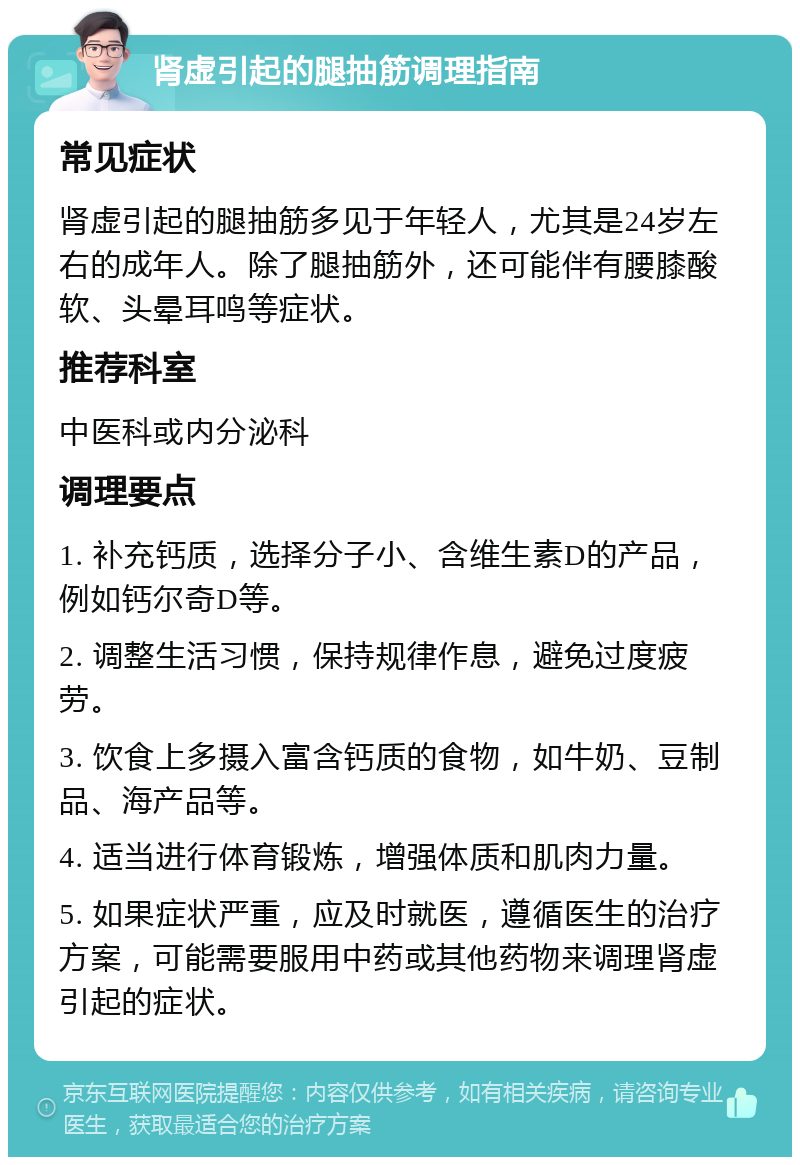 肾虚引起的腿抽筋调理指南 常见症状 肾虚引起的腿抽筋多见于年轻人，尤其是24岁左右的成年人。除了腿抽筋外，还可能伴有腰膝酸软、头晕耳鸣等症状。 推荐科室 中医科或内分泌科 调理要点 1. 补充钙质，选择分子小、含维生素D的产品，例如钙尔奇D等。 2. 调整生活习惯，保持规律作息，避免过度疲劳。 3. 饮食上多摄入富含钙质的食物，如牛奶、豆制品、海产品等。 4. 适当进行体育锻炼，增强体质和肌肉力量。 5. 如果症状严重，应及时就医，遵循医生的治疗方案，可能需要服用中药或其他药物来调理肾虚引起的症状。