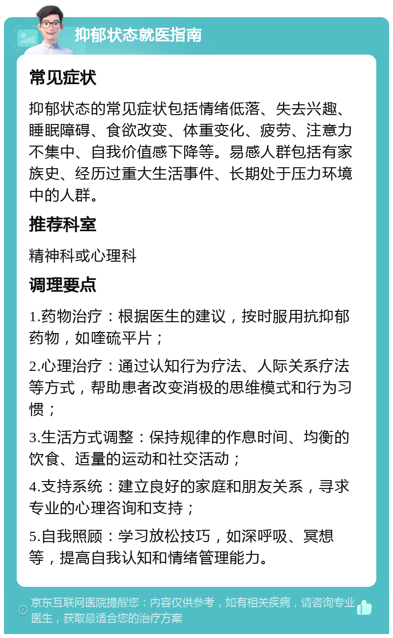 抑郁状态就医指南 常见症状 抑郁状态的常见症状包括情绪低落、失去兴趣、睡眠障碍、食欲改变、体重变化、疲劳、注意力不集中、自我价值感下降等。易感人群包括有家族史、经历过重大生活事件、长期处于压力环境中的人群。 推荐科室 精神科或心理科 调理要点 1.药物治疗：根据医生的建议，按时服用抗抑郁药物，如喹硫平片； 2.心理治疗：通过认知行为疗法、人际关系疗法等方式，帮助患者改变消极的思维模式和行为习惯； 3.生活方式调整：保持规律的作息时间、均衡的饮食、适量的运动和社交活动； 4.支持系统：建立良好的家庭和朋友关系，寻求专业的心理咨询和支持； 5.自我照顾：学习放松技巧，如深呼吸、冥想等，提高自我认知和情绪管理能力。