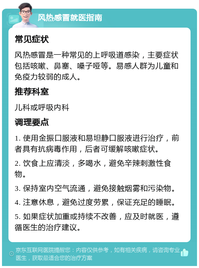 风热感冒就医指南 常见症状 风热感冒是一种常见的上呼吸道感染，主要症状包括咳嗽、鼻塞、嗓子哑等。易感人群为儿童和免疫力较弱的成人。 推荐科室 儿科或呼吸内科 调理要点 1. 使用金振口服液和易坦静口服液进行治疗，前者具有抗病毒作用，后者可缓解咳嗽症状。 2. 饮食上应清淡，多喝水，避免辛辣刺激性食物。 3. 保持室内空气流通，避免接触烟雾和污染物。 4. 注意休息，避免过度劳累，保证充足的睡眠。 5. 如果症状加重或持续不改善，应及时就医，遵循医生的治疗建议。