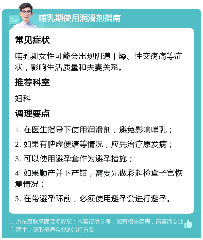 哺乳期使用润滑剂指南 常见症状 哺乳期女性可能会出现阴道干燥、性交疼痛等症状，影响生活质量和夫妻关系。 推荐科室 妇科 调理要点 1. 在医生指导下使用润滑剂，避免影响哺乳； 2. 如果有脾虚便溏等情况，应先治疗原发病； 3. 可以使用避孕套作为避孕措施； 4. 如果顺产并下产钳，需要先做彩超检查子宫恢复情况； 5. 在带避孕环前，必须使用避孕套进行避孕。