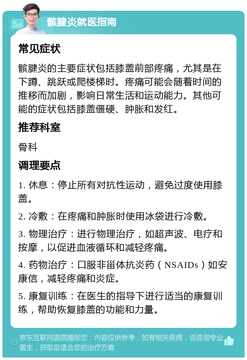 髌腱炎就医指南 常见症状 髌腱炎的主要症状包括膝盖前部疼痛，尤其是在下蹲、跳跃或爬楼梯时。疼痛可能会随着时间的推移而加剧，影响日常生活和运动能力。其他可能的症状包括膝盖僵硬、肿胀和发红。 推荐科室 骨科 调理要点 1. 休息：停止所有对抗性运动，避免过度使用膝盖。 2. 冷敷：在疼痛和肿胀时使用冰袋进行冷敷。 3. 物理治疗：进行物理治疗，如超声波、电疗和按摩，以促进血液循环和减轻疼痛。 4. 药物治疗：口服非甾体抗炎药（NSAIDs）如安康信，减轻疼痛和炎症。 5. 康复训练：在医生的指导下进行适当的康复训练，帮助恢复膝盖的功能和力量。