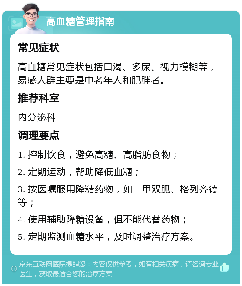 高血糖管理指南 常见症状 高血糖常见症状包括口渴、多尿、视力模糊等，易感人群主要是中老年人和肥胖者。 推荐科室 内分泌科 调理要点 1. 控制饮食，避免高糖、高脂肪食物； 2. 定期运动，帮助降低血糖； 3. 按医嘱服用降糖药物，如二甲双胍、格列齐德等； 4. 使用辅助降糖设备，但不能代替药物； 5. 定期监测血糖水平，及时调整治疗方案。