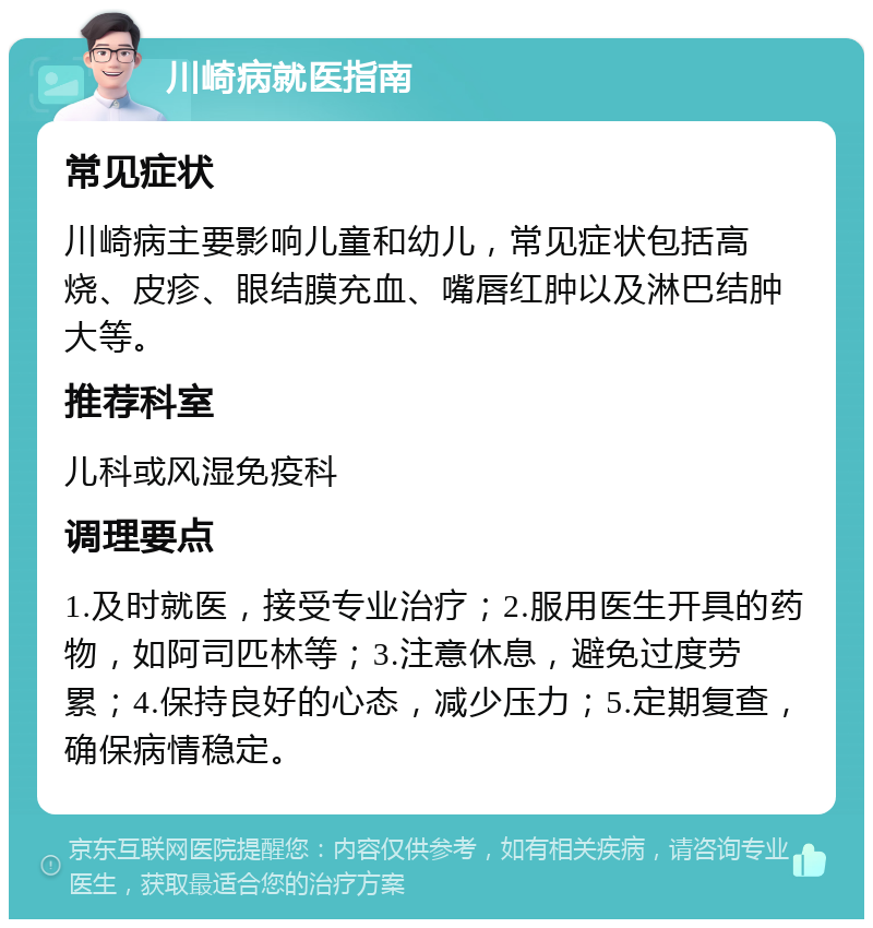 川崎病就医指南 常见症状 川崎病主要影响儿童和幼儿，常见症状包括高烧、皮疹、眼结膜充血、嘴唇红肿以及淋巴结肿大等。 推荐科室 儿科或风湿免疫科 调理要点 1.及时就医，接受专业治疗；2.服用医生开具的药物，如阿司匹林等；3.注意休息，避免过度劳累；4.保持良好的心态，减少压力；5.定期复查，确保病情稳定。