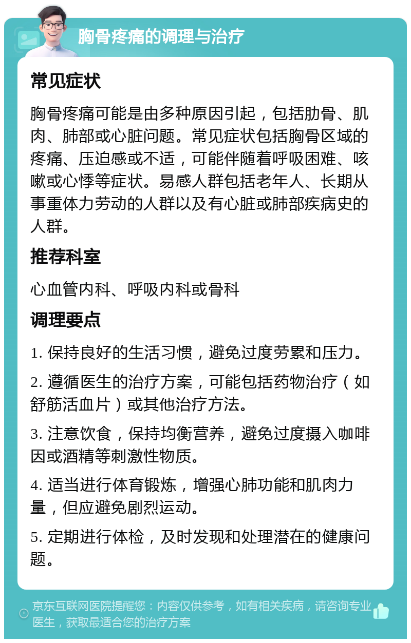 胸骨疼痛的调理与治疗 常见症状 胸骨疼痛可能是由多种原因引起，包括肋骨、肌肉、肺部或心脏问题。常见症状包括胸骨区域的疼痛、压迫感或不适，可能伴随着呼吸困难、咳嗽或心悸等症状。易感人群包括老年人、长期从事重体力劳动的人群以及有心脏或肺部疾病史的人群。 推荐科室 心血管内科、呼吸内科或骨科 调理要点 1. 保持良好的生活习惯，避免过度劳累和压力。 2. 遵循医生的治疗方案，可能包括药物治疗（如舒筋活血片）或其他治疗方法。 3. 注意饮食，保持均衡营养，避免过度摄入咖啡因或酒精等刺激性物质。 4. 适当进行体育锻炼，增强心肺功能和肌肉力量，但应避免剧烈运动。 5. 定期进行体检，及时发现和处理潜在的健康问题。