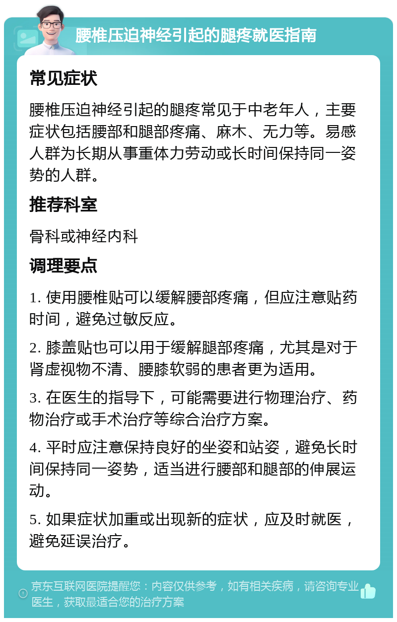 腰椎压迫神经引起的腿疼就医指南 常见症状 腰椎压迫神经引起的腿疼常见于中老年人，主要症状包括腰部和腿部疼痛、麻木、无力等。易感人群为长期从事重体力劳动或长时间保持同一姿势的人群。 推荐科室 骨科或神经内科 调理要点 1. 使用腰椎贴可以缓解腰部疼痛，但应注意贴药时间，避免过敏反应。 2. 膝盖贴也可以用于缓解腿部疼痛，尤其是对于肾虚视物不清、腰膝软弱的患者更为适用。 3. 在医生的指导下，可能需要进行物理治疗、药物治疗或手术治疗等综合治疗方案。 4. 平时应注意保持良好的坐姿和站姿，避免长时间保持同一姿势，适当进行腰部和腿部的伸展运动。 5. 如果症状加重或出现新的症状，应及时就医，避免延误治疗。