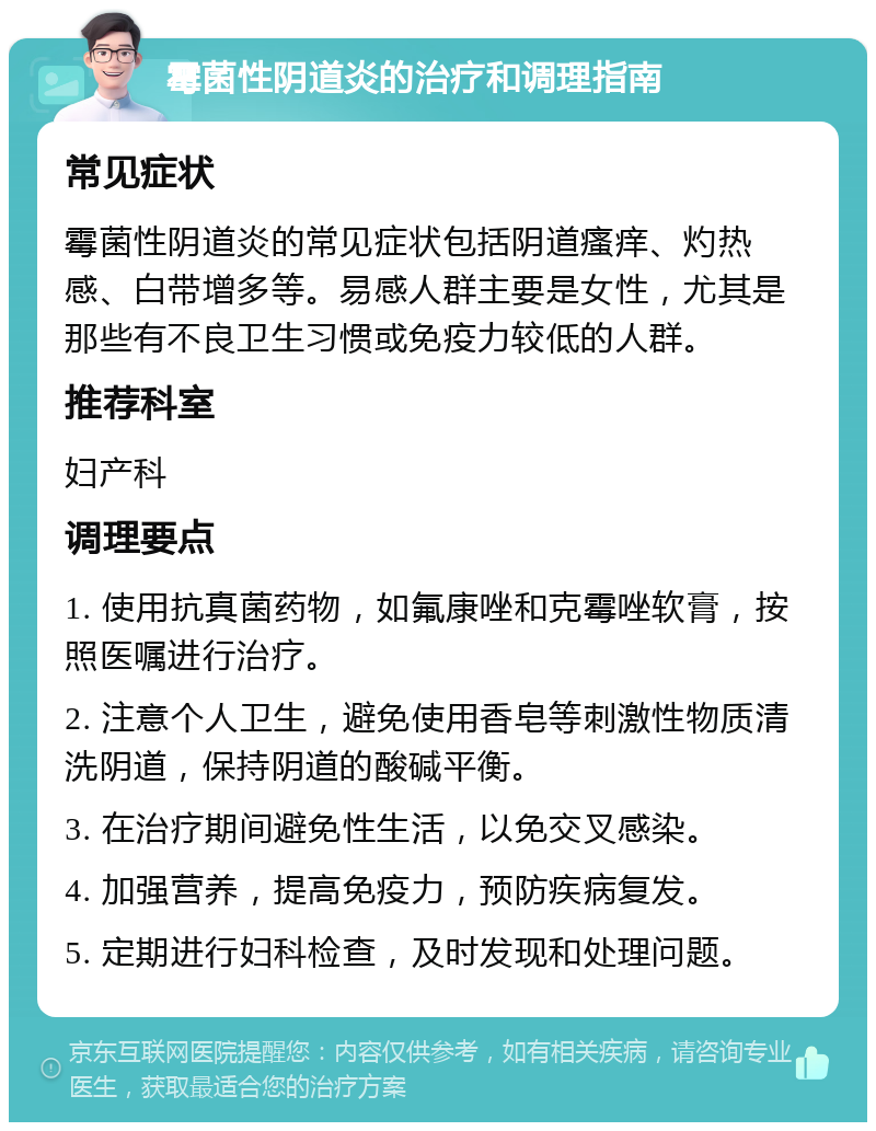 霉菌性阴道炎的治疗和调理指南 常见症状 霉菌性阴道炎的常见症状包括阴道瘙痒、灼热感、白带增多等。易感人群主要是女性，尤其是那些有不良卫生习惯或免疫力较低的人群。 推荐科室 妇产科 调理要点 1. 使用抗真菌药物，如氟康唑和克霉唑软膏，按照医嘱进行治疗。 2. 注意个人卫生，避免使用香皂等刺激性物质清洗阴道，保持阴道的酸碱平衡。 3. 在治疗期间避免性生活，以免交叉感染。 4. 加强营养，提高免疫力，预防疾病复发。 5. 定期进行妇科检查，及时发现和处理问题。