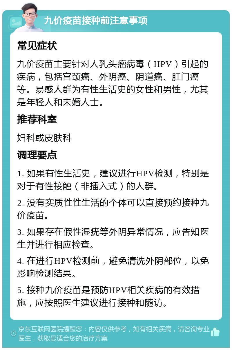 九价疫苗接种前注意事项 常见症状 九价疫苗主要针对人乳头瘤病毒（HPV）引起的疾病，包括宫颈癌、外阴癌、阴道癌、肛门癌等。易感人群为有性生活史的女性和男性，尤其是年轻人和未婚人士。 推荐科室 妇科或皮肤科 调理要点 1. 如果有性生活史，建议进行HPV检测，特别是对于有性接触（非插入式）的人群。 2. 没有实质性性生活的个体可以直接预约接种九价疫苗。 3. 如果存在假性湿疣等外阴异常情况，应告知医生并进行相应检查。 4. 在进行HPV检测前，避免清洗外阴部位，以免影响检测结果。 5. 接种九价疫苗是预防HPV相关疾病的有效措施，应按照医生建议进行接种和随访。